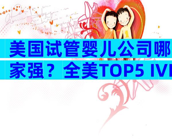 美国试管婴儿公司哪家强？全美TOP5 IVF机构深度评测